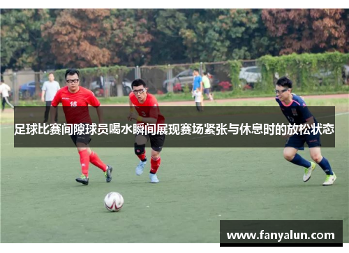 足球比赛间隙球员喝水瞬间展现赛场紧张与休息时的放松状态