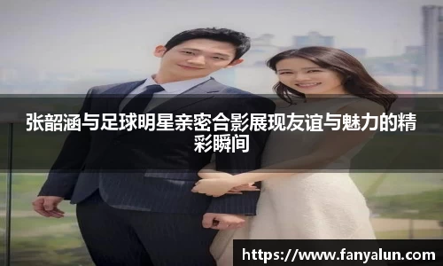 张韶涵与足球明星亲密合影展现友谊与魅力的精彩瞬间